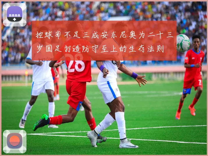 控球率不足三成安东尼奥为二十三岁国足打造防守至上的生存法则